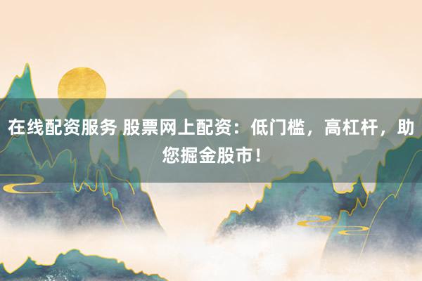 在线配资服务 股票网上配资：低门槛，高杠杆，助您掘金股市！