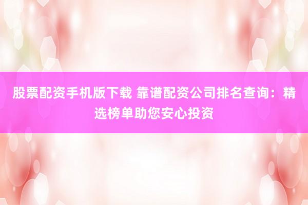 股票配资手机版下载 靠谱配资公司排名查询：精选榜单助您安心投资