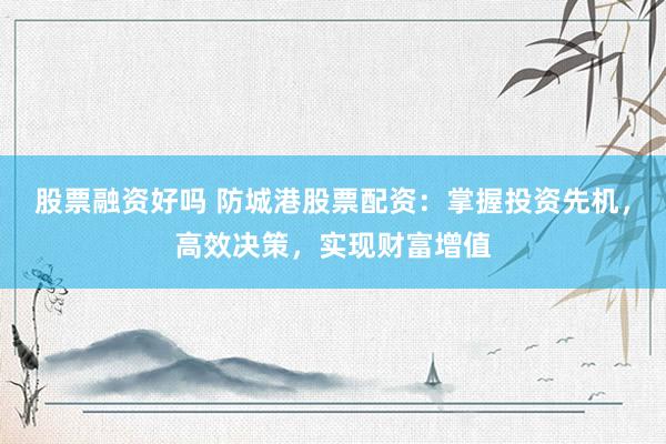 股票融资好吗 防城港股票配资：掌握投资先机，高效决策，实现财富增值