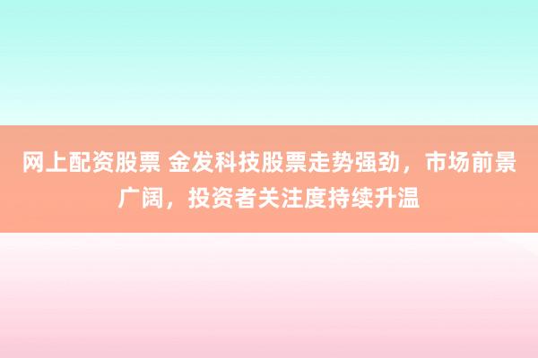 网上配资股票 金发科技股票走势强劲，市场前景广阔，投资者关注度持续升温