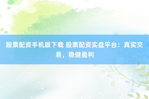 股票配资手机版下载 股票配资实盘平台：真实交易，稳健盈利
