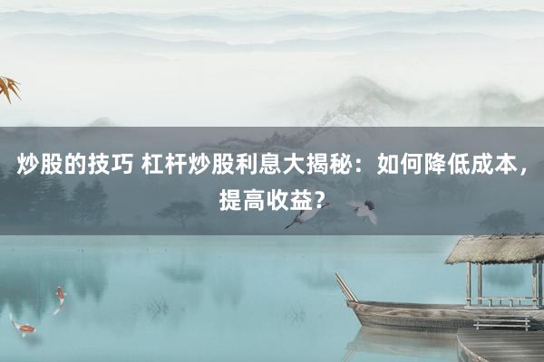 炒股的技巧 杠杆炒股利息大揭秘：如何降低成本，提高收益？