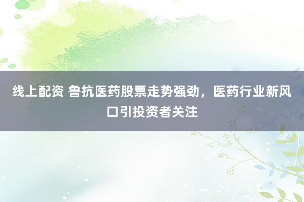 线上配资 鲁抗医药股票走势强劲，医药行业新风口引投资者关注