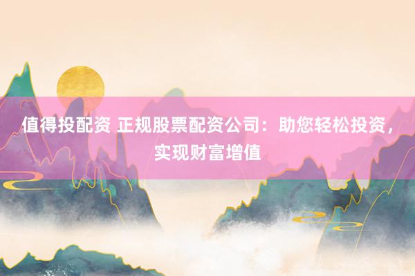 值得投配资 正规股票配资公司：助您轻松投资，实现财富增值