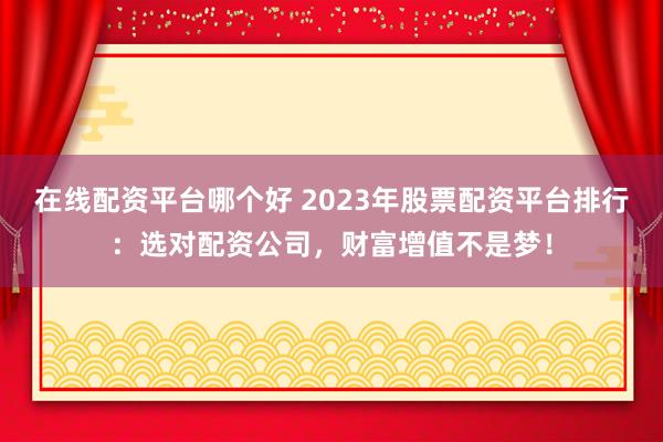 在线配资平台哪个好 2023年股票配资平台排行：选对配资公司，财富增值不是梦！
