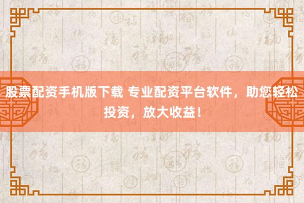 股票配资手机版下载 专业配资平台软件，助您轻松投资，放大收益！