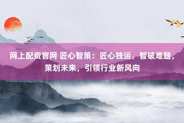 网上配资官网 匠心智策：匠心独运，智破难题，策划未来，引领行业新风向