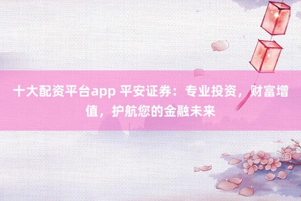 十大配资平台app 平安证券：专业投资，财富增值，护航您的金融未来