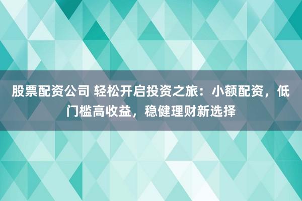 股票配资公司 轻松开启投资之旅：小额配资，低门槛高收益，稳健理财新选择