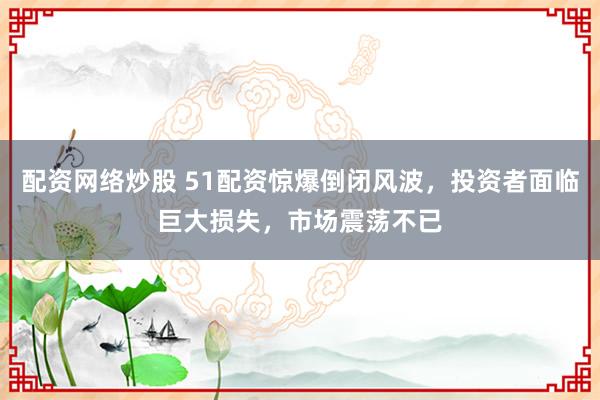 配资网络炒股 51配资惊爆倒闭风波，投资者面临巨大损失，市场震荡不已