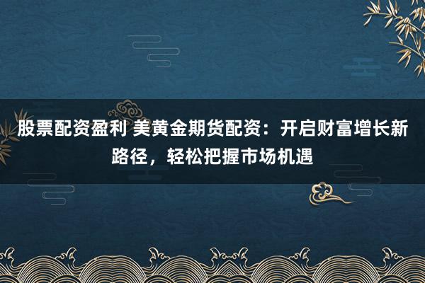 股票配资盈利 美黄金期货配资：开启财富增长新路径，轻松把握市场机遇
