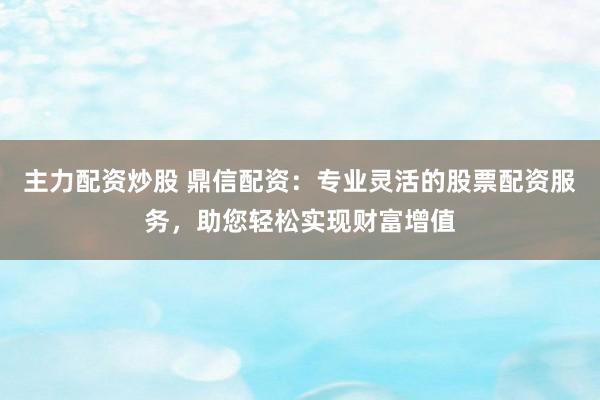 主力配资炒股 鼎信配资：专业灵活的股票配资服务，助您轻松实现财富增值