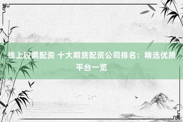 线上股票配资 十大期货配资公司排名：精选优质平台一览