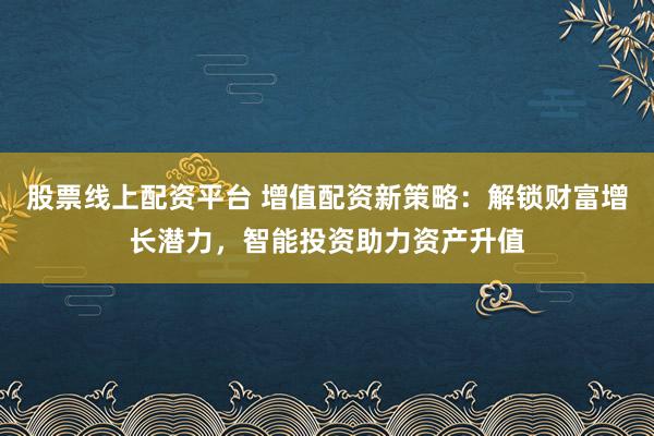 股票线上配资平台 增值配资新策略：解锁财富增长潜力，智能投资助力资产升值