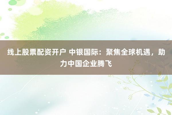 线上股票配资开户 中银国际：聚焦全球机遇，助力中国企业腾飞