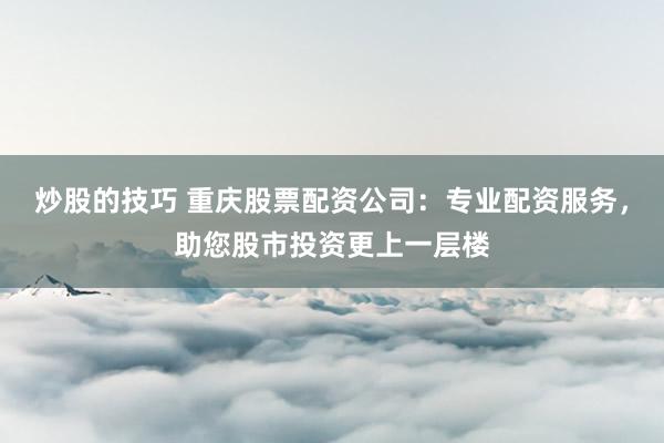 炒股的技巧 重庆股票配资公司：专业配资服务，助您股市投资更上一层楼