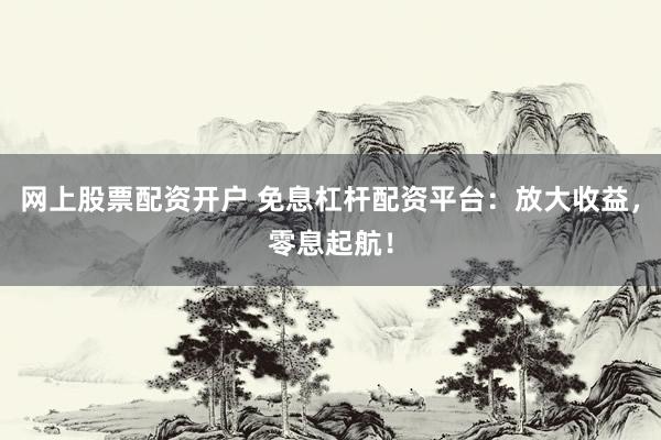 网上股票配资开户 免息杠杆配资平台：放大收益，零息起航！