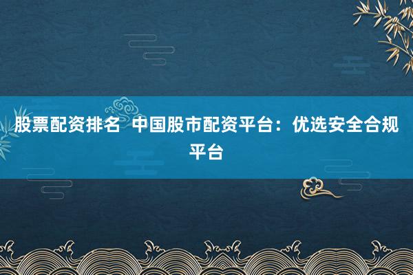 股票配资排名  中国股市配资平台：优选安全合规平台