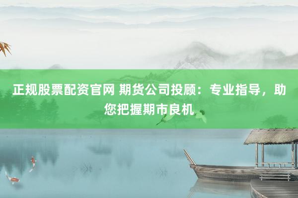 正规股票配资官网 期货公司投顾：专业指导，助您把握期市良机
