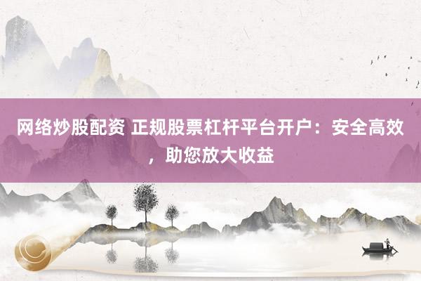网络炒股配资 正规股票杠杆平台开户：安全高效，助您放大收益