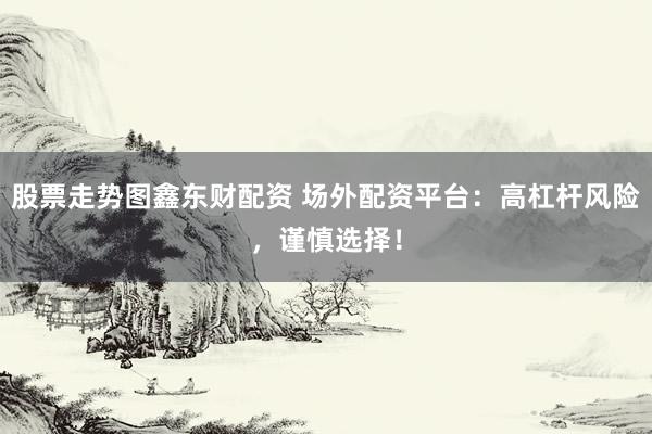 股票走势图鑫东财配资 场外配资平台：高杠杆风险，谨慎选择！