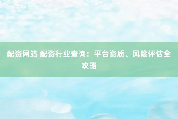 配资网站 配资行业查询：平台资质、风险评估全攻略