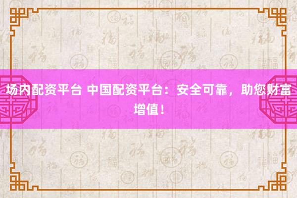 场内配资平台 中国配资平台：安全可靠，助您财富增值！