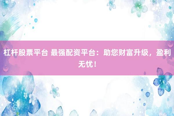 杠杆股票平台 最强配资平台：助您财富升级，盈利无忧！