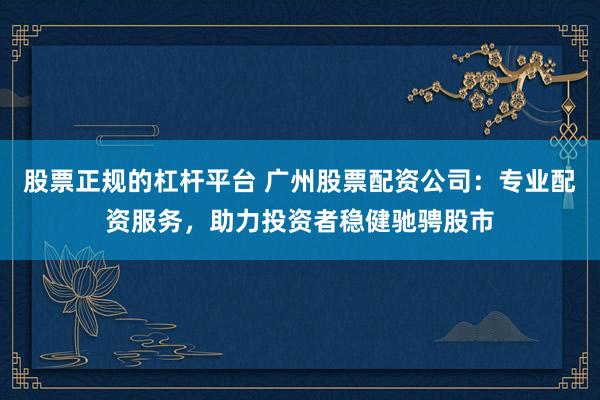 股票正规的杠杆平台 广州股票配资公司：专业配资服务，助力投资者稳健驰骋股市