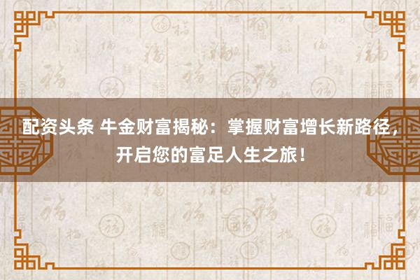 配资头条 牛金财富揭秘：掌握财富增长新路径，开启您的富足人生之旅！