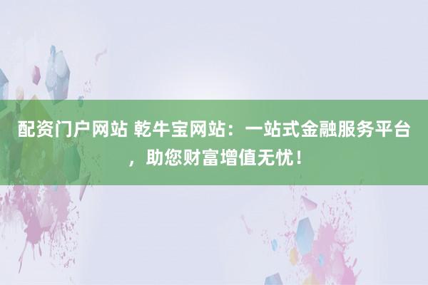 配资门户网站 乾牛宝网站：一站式金融服务平台，助您财富增值无忧！