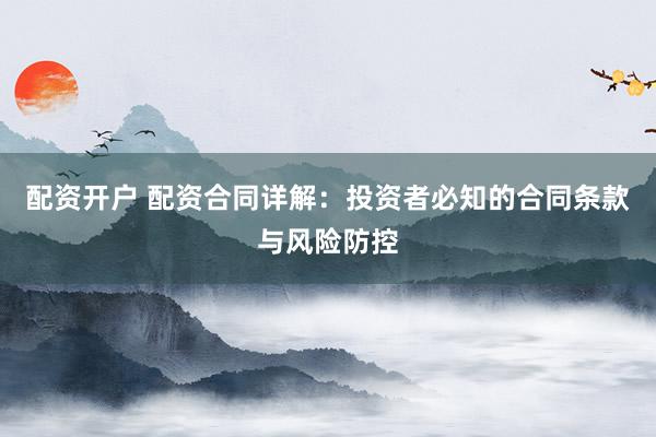 配资开户 配资合同详解：投资者必知的合同条款与风险防控
