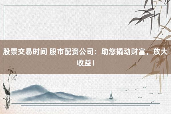 股票交易时间 股市配资公司：助您撬动财富，放大收益！