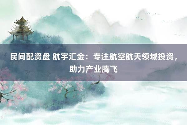 民间配资盘 航宇汇金：专注航空航天领域投资，助力产业腾飞