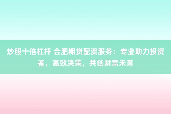 炒股十倍杠杆 合肥期货配资服务：专业助力投资者，高效决策，共创财富未来