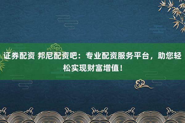 证券配资 邦尼配资吧：专业配资服务平台，助您轻松实现财富增值！