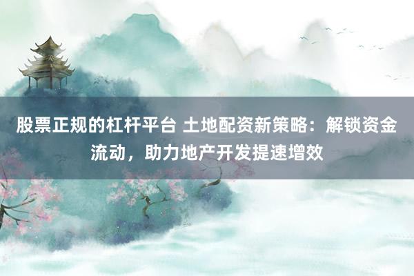 股票正规的杠杆平台 土地配资新策略：解锁资金流动，助力地产开发提速增效