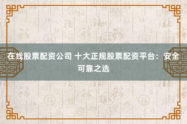 在线股票配资公司 十大正规股票配资平台：安全可靠之选