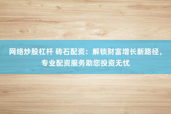 网络炒股杠杆 砖石配资：解锁财富增长新路径，专业配资服务助您投资无忧