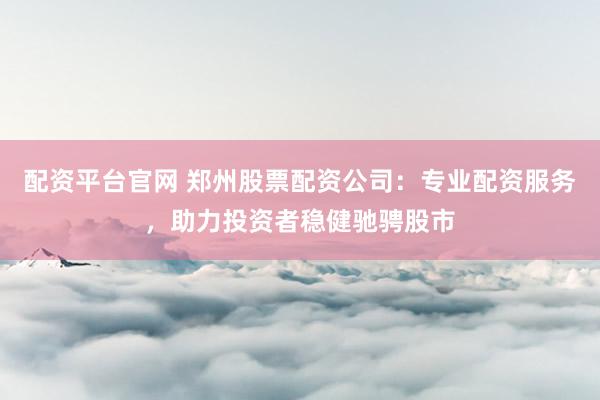 配资平台官网 郑州股票配资公司：专业配资服务，助力投资者稳健驰骋股市