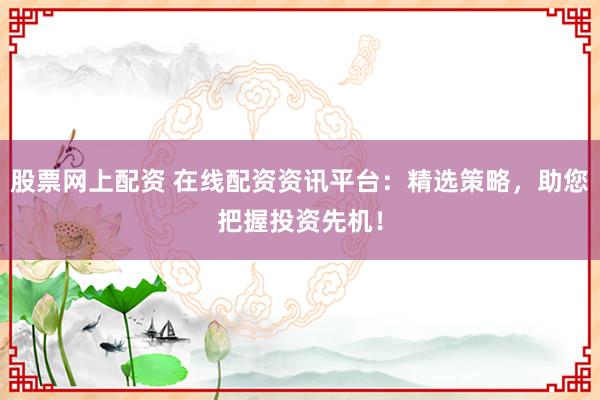 股票网上配资 在线配资资讯平台：精选策略，助您把握投资先机！