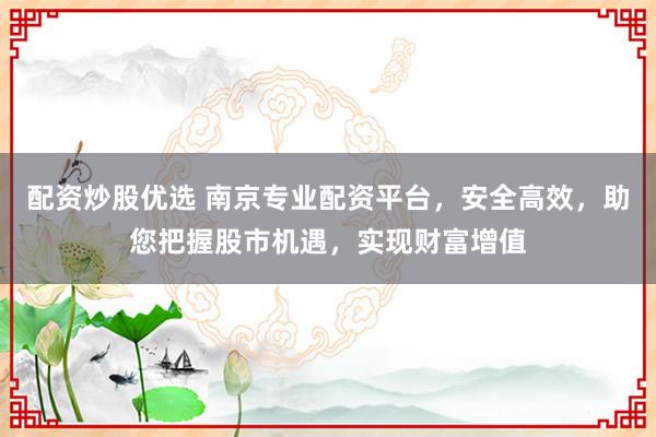 配资炒股优选 南京专业配资平台，安全高效，助您把握股市机遇，实现财富增值