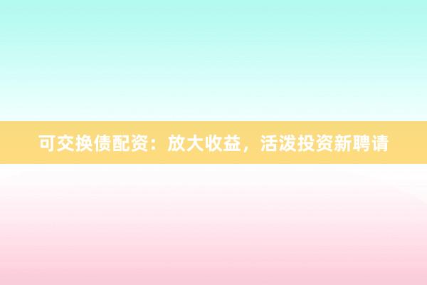 可交换债配资：放大收益，活泼投资新聘请