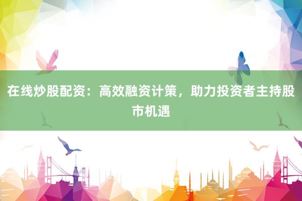 在线炒股配资：高效融资计策，助力投资者主持股市机遇