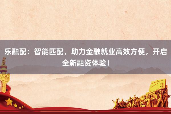 乐融配：智能匹配，助力金融就业高效方便，开启全新融资体验！