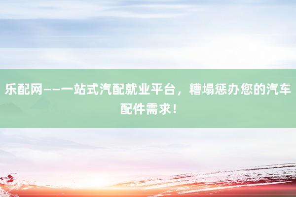 乐配网——一站式汽配就业平台，糟塌惩办您的汽车配件需求！