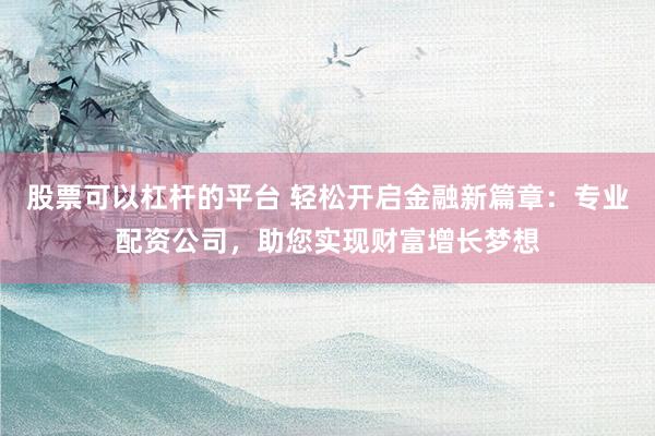 股票可以杠杆的平台 轻松开启金融新篇章：专业配资公司，助您实现财富增长梦想