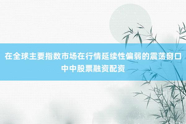 在全球主要指数市场在行情延续性偏弱的震荡窗口中中股票融资配资