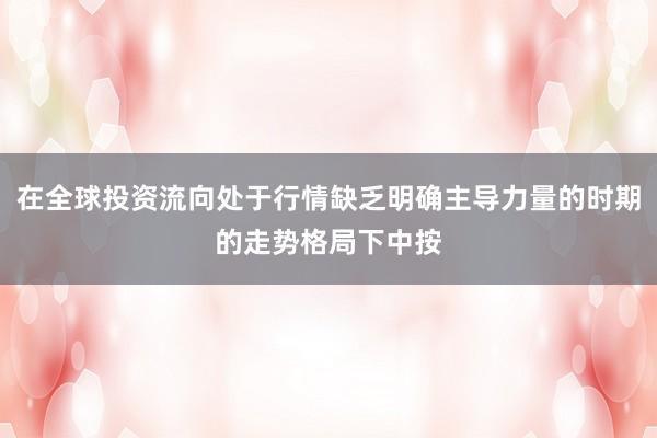 在全球投资流向处于行情缺乏明确主导力量的时期的走势格局下中按