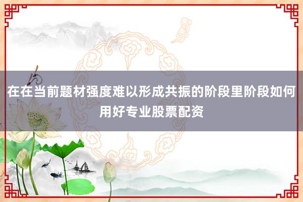 在在当前题材强度难以形成共振的阶段里阶段如何用好专业股票配资